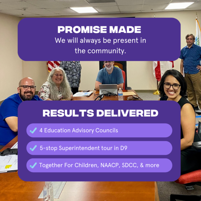 Promise Made: We will always be present in the community Results Delivered: 1. Representation at 4 Education Advisory Councils 2. 5 stop Superintendent tour in District 9 3. Representation at meetings for Together for Children, NAACP, South Dade Cares Coalition, and more