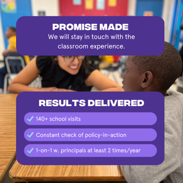 Promise Made: We will stay in touch with the classroom experience Results Delivered: 1. More than 140 school visits 2. Constant check of policy in action 3. One on one with principals at least two times per year
