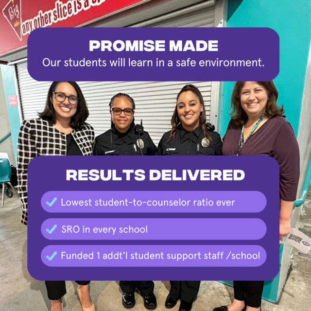 Promise Made: Our students will learn in a safe environment Results Delivered: 1. Lowest student to counselor ratio ever 2. SRO in every school 3. Funded 1 additional support staff person per school