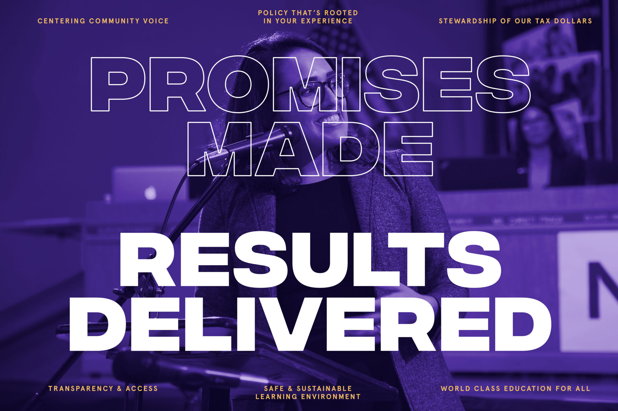 Promises Made Results Delivered Centering Community Voice Policy that's rooted in your experience Stewardship of our tax dollars Transparency and Access Safe and Sustainable learning environment World Class Education for All